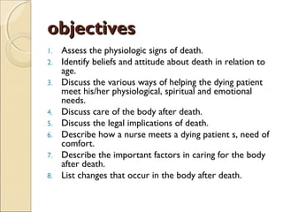 objectivesobjectives
1. Assess the physiologic signs of death.
2. Identify beliefs and attitude about death in relation to
age.
3. Discuss the various ways of helping the dying patient
meet his/her physiological, spiritual and emotional
needs.
4. Discuss care of the body after death.
5. Discuss the legal implications of death.
6. Describe how a nurse meets a dying patient s, need of
comfort.
7. Describe the important factors in caring for the body
after death.
8. List changes that occur in the body after death.
 