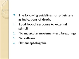  The following guidelines for physicians
as indications of death.
1. Total lack of response to external
stimuli
2. No musscular movement(esp breathing)
3. No reflexes
4. Flat encephalogram.
 
