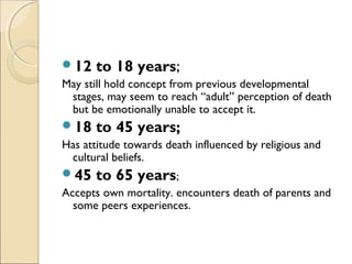 12 to 18 years;
May still hold concept from previous developmental
stages, may seem to reach “adult’’ perception of death
but be emotionally unable to accept it.
18 to 45 years;
Has attitude towards death influenced by religious and
cultural beliefs.
45 to 65 years;
Accepts own mortality. encounters death of parents and
some peers experiences.
 