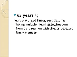 65 years +;
Fears prolonged illness, sees death as
having multiple meanings,(eg,freedom
from pain, reunion with already deceased
family member.
 