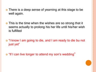  There is a deep sense of yearning at this stage to be
well again.
 This is the time when the wishes are so strong that it
seems actually to prolong his her life until his/her wish
is fulfilled
 “I know I am going to die, and I am ready to die bu not
just yet”
 “If I can live longer to attend my son’s wedding”
 