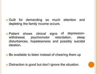  Guilt for demanding so much
depleting the family income occurs.
 Patient shows clinical signs
attention and
of depression-
withdrawal, psychomotor retardation, sleep
disturbances, hopelessness and possibly suicidal
ideation.
 Be available to listen instead of cheering them up
 Distraction is good but don’t ignore the situation.
 
