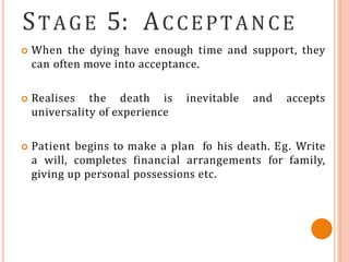 STAGE 5: ACCEPTANCE
 When the dying have enough time and support, they
can often move into acceptance.
 Realises the death is inevitable and accepts
universality of experience
 Patient begins to make a plan fo his death. Eg. Write
a will, completes financial arrangements for family,
giving up personal possessions etc.
 