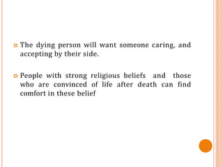  The dying person will want someone caring, and
accepting by their side.
 People with strong religious beliefs and those
who are convinced of life after death can find
comfort in these belief
 