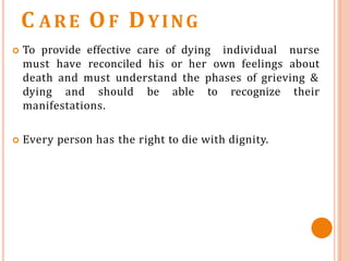 C ARE OF DYING
 To provide effective care of dying individual nurse
must have reconciled his or her own feelings about
death and must understand the phases of grieving &
dying and should be able to recognize their
manifestations.
 Every person has the right to die with dignity.
 