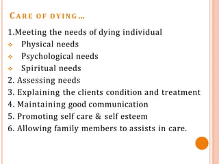 CA R E O F D Y I N G …
1.Meeting the needs of dying individual
 Physical needs
 Psychological needs
 Spiritual needs
2. Assessing needs
3. Explaining the clients condition and treatment
4. Maintaining good communication
5. Promoting self care & self esteem
6. Allowing family members to assists in care.
 