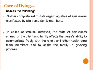 Assess the following:
 Gather complete set of data regarding state of awareness
manifested by client and family members.
 In cases of terminal illnesses, the state of awareness
shared by the client and family affects the nurse’s ability to
communicate freely with the client and other health care
team members and to assist the family in grieving
process.
Care of Dying….
 