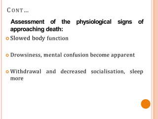 C ONT…
Assessment of the
approaching death:
physiological signs of
 Slowed body function
 Drowsiness, mental confusion become apparent
 Withdrawal and decreased socialisation, sleep
more
 