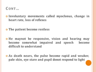 C ONT…
 Involuntary movements called myoclonus, change in
heart rate, loss of reflexes
 The patient become restless
 He maynot be responsive, vision and hearing may
become somewhat impaired and speech become
difficult to understand
 As death nears, the pulse become rapid and weaker,
pale skin, eye stare and pupil donot respond to light
 