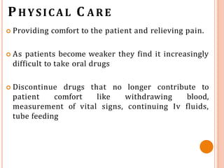 PHYSICAL C ARE
 Providing comfort to the patient and relieving pain.
 As patients become weaker they find it increasingly
difficult to take oral drugs
 Discontinue drugs that no longer contribute to
patient comfort like withdrawing blood,
measurement of vital signs, continuing Iv fluids,
tube feeding
 