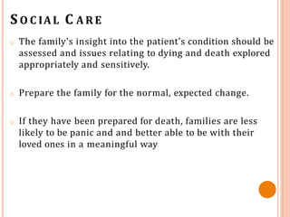 S O C IAL C A R E
o The family's insight into the patient's condition should be
assessed and issues relating to dying and death explored
appropriately and sensitively.
o Prepare the family for the normal, expected change.
o If they have been prepared for death, families are less
likely to be panic and and better able to be with their
loved ones in a meaningful way
 