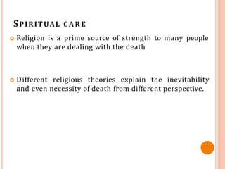 SPIRITUAL C A R E
 Religion is a prime source of strength to many people
when they are dealing with the death
 Different religious theories explain the inevitability
and even necessity of death from different perspective.
 