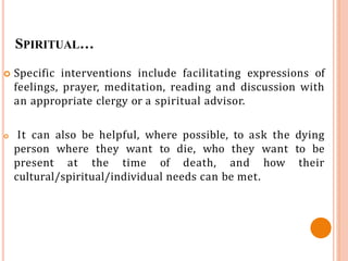 SPIRITUAL…
 Specific interventions include facilitating expressions of
feelings, prayer, meditation, reading and discussion with
an appropriate clergy or a spiritual advisor.
 It can also be helpful, where possible, to ask the dying
person where they want to die, who they want to be
present at the time of death, and how their
cultural/spiritual/individual needs can be met.
 