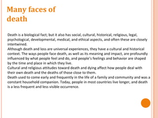 Many faces of
death
Death is a biological fact; but it also has social, cultural, historical, religious, legal,
psychological, developmental, medical, and ethical aspects, and often these are closely
intertwined.
Although death and loss are universal experiences, they have a cultural and historical
context. The ways people face death, as well as its meaning and impact, are profoundly
influenced by what people feel and do, and people’s feelings and behavior are shaped
by the time and place in which they live.
Cultural and religious attitudes toward death and dying affect how people deal with
their own death and the deaths of those close to them.
Death used to come early and frequently in the life of a family and community and was a
constant household companion. Today, people in most countries live longer, and death
is a less frequent and less visible occurrence.
 