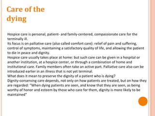 Care of the
dying
Hospice care is personal, patient- and family-centered, compassionate care for the
terminally ill.
Its focus is on palliative care (also called comfort care): relief of pain and suffering,
control of symptoms, maintaining a satisfactory quality of life, and allowing the patient
to die in peace and dignity.
Hospice care usually takes place at home: but such care can be given in a hospital or
another institution, at a hospice center, or through a combination of home and
institutional care. Family members often take an active part. Palliative care also can be
introduced earlier in an illness that is not yet terminal.
What does it mean to preserve the dignity of a patient who is dying?
Dignity-conserving care depends, not only on how patients are treated, but on how they
are regarded: “When dying patients are seen, and know that they are seen, as being
worthy of honor and esteem by those who care for them, dignity is more likely to be
maintained”
 