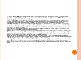 Adulthood - Young adults who have finished their education and have embarked on careers, marriage, or parenthood are
generally eager to live the lives they have been preparing for. If they are suddenly struck by a potentially fatal illness or injury,
they are likely to be extremely frustrated and angry.
People who develop terminal illnesses in their twenties or thirties must face issues of death and dying at an age when they
normally would be dealing with such issues of young adulthood as establishing an intimate relationship. Rather than having a
long lifetime of losses as gradual preparation for the final loss of life, they find their entire world collapsing at once.
In middle age, most adults understand that they are indeed going to die. Their bodies send them signals that they are not as
young, agile, and hearty as they once were. More and more they think about how many years they may have left and how to
make the most of those Years. Often—especially after the death of both parents—there Is a new awareness of being the older
generation or the next in line to die.
Middle-aged and older adults may prepare for death emotionally as well as in practical ways by making a will, planning their
funerals, and discussing their wishes with family and friends.
Older adults may have mixed feelings about the prospect of dying. Physical losses and other problems and losses of old age may
diminish their pleasure in living and their will to live. Some older adults, especially after age 70, give up on achieving unfulfilled
goals. Others push harder to do what they can with lifc in the time they have left. Many try to extend their remaining time by
adopting healthier lifestyles or struggle to live even when they are profoundly ill
When they think or talk of their impending death, some older adults express fear. Others, especially the devoutly religious,
compare death to falling asleep, an easy and painless transition to an afterlife. They do not talk about the process of dying itself
or the declines that may precede it. For them, this approach may mute fear of dying.
According to Erikson, older adults who resolve the final critical alternative of integrity versus despair achieve acceptance both of
what they have done with their lives and of their impending death. One way to accomplish this resolution is through a life
review. People who feel that their lives have been meaningful and who have adjusted to their losses may be better able to face
death.
 