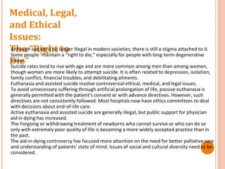 Medical, Legal,
and Ethical
Issues:
The “Right to
Die”
Although suicide is no longer illegal in modern societies, there is still a stigma attached to it.
Some people ‘maintain a “right to die,” especially for people with long-term degenerative
iliness.
Suicide rates tend to rise with age and are more common among men than among women,
though women are more likely to attempt suicide. It is often related to depression, isolation,
family conflict, financial troubles, and debilitating ailments.
Euthanasia and assisted suicide involve controversial ethical, medical, and legal issues.
To avoid unnecessary suffering through artificial prolongation of life, passive euthanasia is
generally permitted with the patient's consent or with advance directives. However, such
directives are not consistently followed. Most hospitals now have ethics committees to deal
with decisions about end-of-iife care.
Active euthanasia and assisted suicide are generally illegal, but public support for physician
aid in dying has increased.
The Forgoing or withdrawing treatment of newborns who cannot survive or who can do so
only with extremely poor quality of life is becoming a more widely accepted practice than in
the past.
The aid-in-dying controversy has focused more attention on the need for better palliative care
and understanding of patients' state of mind. Issues of social and cultural diversity need to be
considered.
 
