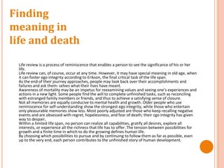 Finding
meaning in
life and death
Life review is a process of reminiscence that enables a person to see the significance of his or her
life.
Life review can, of course, occur at any time. However, it may have special meaning in old age, when
it can foster ego integrity according to Erikson, the final critical task of the life span.
As the end of their journey approaches, people may look back over their accomplishments and
failures and ask them- selves what their lives have meant.
Awareness of mortality may be an impetus for reexamining values and seeing one’s experiences and
actions in a new light. Some people find the will to complete unfinished tasks, such as reconciling
with estranged family members or friends, and thus to achieve a satisfying sense of closure.
Not all memories are equally conducive to mental health and growth. Older people who use
reminiscence for self-understanding show the strongest ego integrity, while those who entertain
only pleasurable memories show less. Most poorly adjusted are those who keep recalling negative
events and are obsessed with regret, hopelessness, and fear of death; their cgo integrity has given
way to despair,
Within a limited life span, no person can realize all capabilities, gratify all desires, explore all
interests, or experience all the richness that life has to offer. The tension between possibilities for
growth and a finite time in which to do the growing defines human life.
By choosing which possibilities to pursue and by continuing to follow them as far as possible, even
up to the very end, each person contributes to the unfinished story of human development.
 