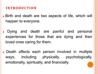 INTRODUCTION
ᴥ Birth and death are two aspects of life, which will
happen to everyone.
ᴥ Dying and death are painful and personal
experiences for those that are dying and their
loved ones caring for them.
ᴥ Death affects each person involved in multiple
ways, including physically, psychologically,
emotionally, spiritually, and financially.
 