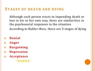 ST AGES O F DEATH AND DYING
Although each person reacts to impending death or
loss in his or her own way, there are similarities in
the psychosocial responses to the situation
According to Kubler-Ross, there are 5 stages of dying
 Denial
 Anger
 Bargaining
 Depression
 Acceptance
“DABDA”
 