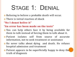 STAGE 1: DENIAL
 Refusing to believe a probable death will occur.
 There is initial reaction of shock
“No I donot belive it”
“An error has been made on the tests”
 You can help others face it by being available for
them to talk instead of forcing them to talk about it.
 Patient isolates self from source of accurate
information, not to seek treatment or assistance
 He never talks about dying and death. He refuses
hospital admission and treatment
 Patient appears to be superficially happy to deny the
truth of diagnosis
 