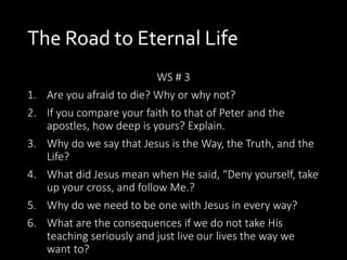 The Road to Eternal Life
WS # 3
1. Are you afraid to die? Why or why not?
2. If you compare your faith to that of Peter and the
apostles, how deep is yours? Explain.
3. Why do we say that Jesus is the Way, the Truth, and the
Life?
4. What did Jesus mean when He said, “Deny yourself, take
up your cross, and follow Me.?
5. Why do we need to be one with Jesus in every way?
6. What are the consequences if we do not take His
teaching seriously and just live our lives the way we
want to?
 