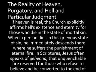 The Reality of Heaven,
Purgatory, and Hell and
Particular Judgment
If heaven is real, the Church explicitly
affirms hell’s existence and eternity for
those who die in the state of mortal sin.
When a person dies in this grievous state
of sin, he immediately descends there
where he suffers the punishment of
eternal fire. In Scriptures, Jesus often
speaks of gehenna; that unquenchable
fire reserved for those who refuse to
believe and be converted to the end of
 