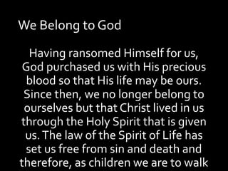 We Belong to God
Having ransomed Himself for us,
God purchased us with His precious
blood so that His life may be ours.
Since then, we no longer belong to
ourselves but that Christ lived in us
through the Holy Spirit that is given
us.The law of the Spirit of Life has
set us free from sin and death and
therefore, as children we are to walk
 