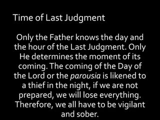 Time of Last Judgment
Only the Father knows the day and
the hour of the Last Judgment. Only
He determines the moment of its
coming.The coming of the Day of
the Lord or the parousia is likened to
a thief in the night, if we are not
prepared, we will lose everything.
Therefore, we all have to be vigilant
and sober.
 
