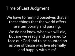 Time of Last Judgment
We have to remind ourselves that all
these things that the world offers
are temporary and passing.
We do not know when we will die,
but are we ready and prepared to
face our God and to be counted on
as one of those who live eternally
and happily with Him?
 