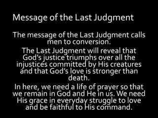 Message of the Last Judgment
The message of the Last Judgment calls
men to conversion.
The Last Judgment will reveal that
God’s justice triumphs over all the
injustices committed by His creatures
and that God’s love is stronger than
death.
In here, we need a life of prayer so that
we remain in God and He in us.We need
His grace in everyday struggle to love
and be faithful to His command.
 