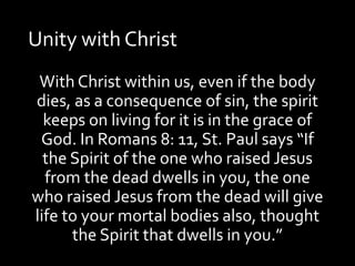 Unity with Christ
With Christ within us, even if the body
dies, as a consequence of sin, the spirit
keeps on living for it is in the grace of
God. In Romans 8: 11, St. Paul says “If
the Spirit of the one who raised Jesus
from the dead dwells in you, the one
who raised Jesus from the dead will give
life to your mortal bodies also, thought
the Spirit that dwells in you.”
 