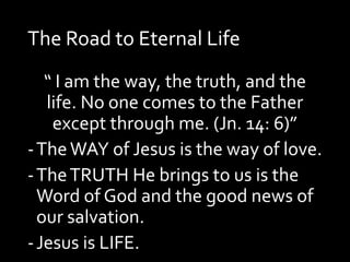 The Road to Eternal Life
“ I am the way, the truth, and the
life. No one comes to the Father
except through me. (Jn. 14: 6)”
-TheWAY of Jesus is the way of love.
-TheTRUTH He brings to us is the
Word of God and the good news of
our salvation.
-Jesus is LIFE.
 