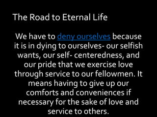 The Road to Eternal Life
We have to deny ourselves because
it is in dying to ourselves- our selfish
wants, our self- centeredness, and
our pride that we exercise love
through service to our fellowmen. It
means having to give up our
comforts and conveniences if
necessary for the sake of love and
service to others.
 