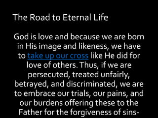 The Road to Eternal Life
God is love and because we are born
in His image and likeness, we have
to take up our cross like He did for
love of others.Thus, if we are
persecuted, treated unfairly,
betrayed, and discriminated, we are
to embrace our trials, our pains, and
our burdens offering these to the
Father for the forgiveness of sins-
 