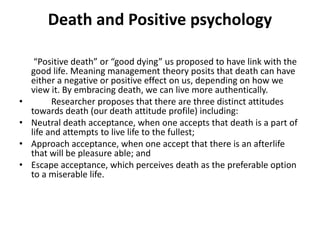 Death and Positive psychology
“Positive death” or “good dying” us proposed to have link with the
good life. Meaning management theory posits that death can have
either a negative or positive effect on us, depending on how we
view it. By embracing death, we can live more authentically.
• Researcher proposes that there are three distinct attitudes
towards death (our death attitude profile) including:
• Neutral death acceptance, when one accepts that death is a part of
life and attempts to live life to the fullest;
• Approach acceptance, when one accept that there is an afterlife
that will be pleasure able; and
• Escape acceptance, which perceives death as the preferable option
to a miserable life.
 