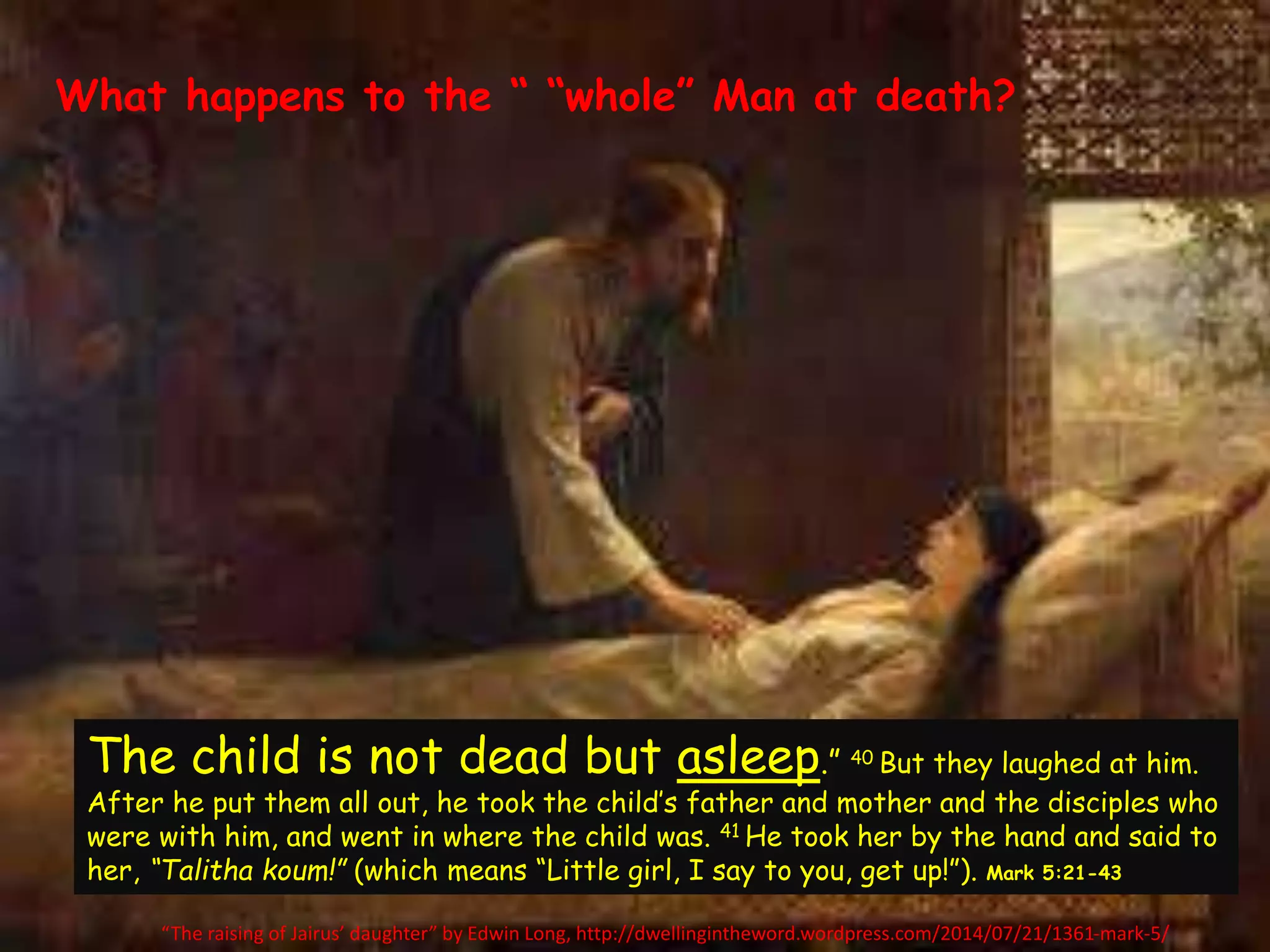 What happens to the “ “whole” Man at death? 
The child is not dead but asleep.” 40 But they laughed at him. 
After he put them all out, he took the child’s father and mother and the disciples who 
were with him, and went in where the child was. 41 He took her by the hand and said to 
her, “Talitha koum!” (which means “Little girl, I say to you, get up!”). Mark 5:21-43 
“The raising of Jairus’ daughter” by Edwin Long, http://dwellingintheword.wordpress.com/2014/07/21/1361-mark-5/ 
 