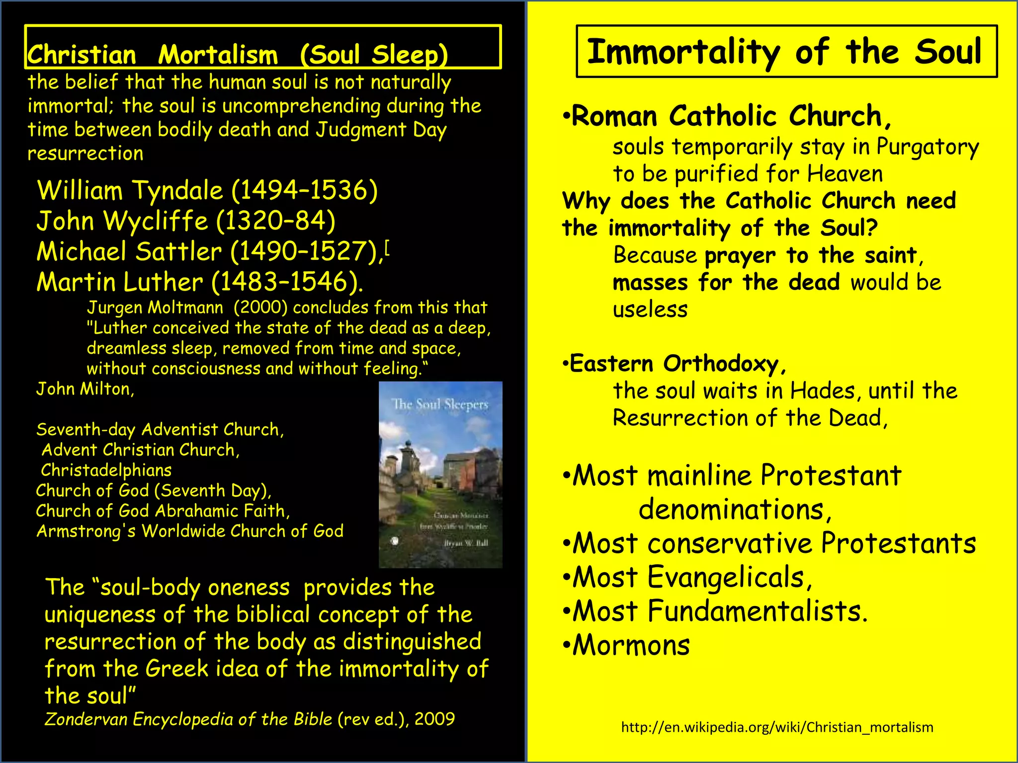 Christian Mortalism (Soul Sleep) 
the belief that the human soul is not naturally 
immortal; the soul is uncomprehending during the 
time between bodily death and Judgment Day 
resurrection 
William Tyndale (1494–1536) 
John Wycliffe (1320–84) 
Michael Sattler (1490–1527),[ 
Martin Luther (1483–1546). 
Jurgen Moltmann (2000) concludes from this that 
"Luther conceived the state of the dead as a deep, 
dreamless sleep, removed from time and space, 
without consciousness and without feeling.“ 
John Milton, 
Seventh-day Adventist Church, 
Advent Christian Church, 
Christadelphians 
Church of God (Seventh Day), 
Church of God Abrahamic Faith, 
Armstrong's Worldwide Church of God 
Immortality of the Soul 
•Roman Catholic Church, 
souls temporarily stay in Purgatory 
to be purified for Heaven 
Why does the Catholic Church need 
the immortality of the Soul? 
Because prayer to the saint, 
masses for the dead would be 
useless 
•Eastern Orthodoxy, 
the soul waits in Hades, until the 
Resurrection of the Dead, 
•Most mainline Protestant 
denominations, 
•Most conservative Protestants 
•Most Evangelicals, 
•Most Fundamentalists. 
•Mormons 
The “soul-body oneness provides the 
uniqueness of the biblical concept of the 
resurrection of the body as distinguished 
from the Greek idea of the immortality of 
the soul” 
Zondervan Encyclopedia of the Bible (rev ed.), 2009 http://en.wikipedia.org/wiki/Christian_mortalism 
 