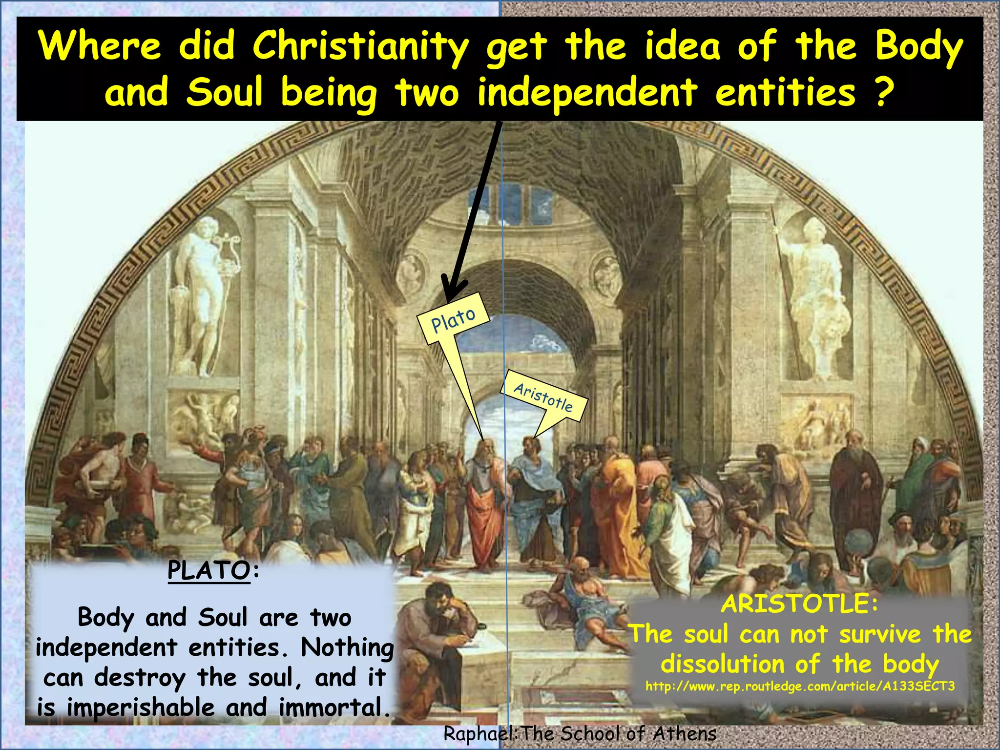 Where did Christianity get the idea of the Body 
and Soul being two independent entities ? 
ARISTOTLE: 
The soul can not survive the 
dissolution of the body 
http://www.rep.routledge.com/article/A133SECT3 
PLATO: 
Body and Soul are two 
independent entities. Nothing 
can destroy the soul, and it 
is imperishable and immortal. 
Raphael:The School of Athens 
 