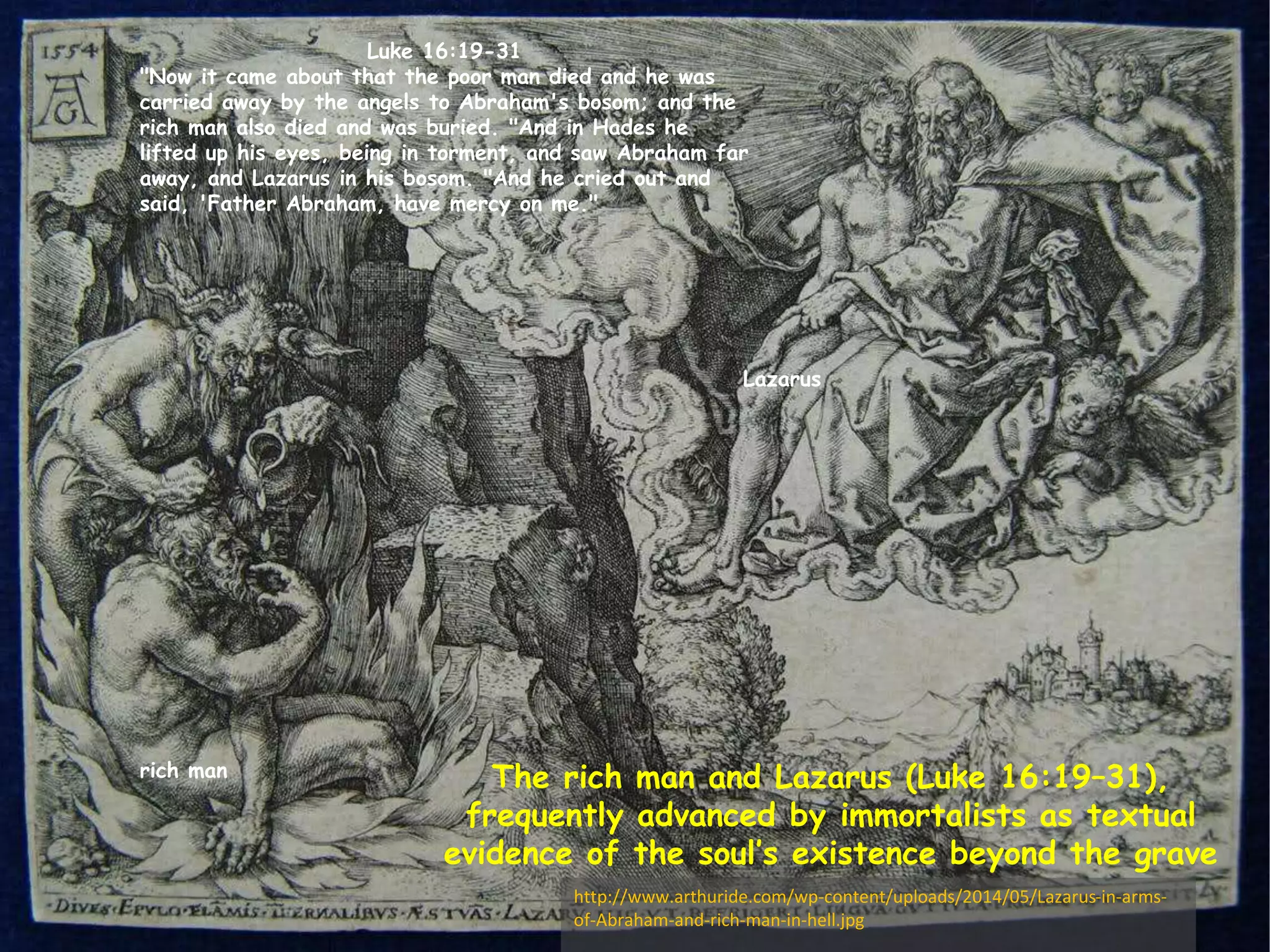 Luke 16:19-31 
"Now it came about that the poor man died and he was 
carried away by the angels to Abraham's bosom; and the 
rich man also died and was buried. "And in Hades he 
lifted up his eyes, being in torment, and saw Abraham far 
away, and Lazarus in his bosom. "And he cried out and 
said, 'Father Abraham, have mercy on me." 
The rich man and Lazarus (Luke 16:19–31), 
frequently advanced by immortalists as textual 
evidence of the soul’s existence beyond the grave 
rich man 
Lazarus 
http://www.arthuride.com/wp-content/uploads/2014/05/Lazarus-in-arms-of- 
Abraham-and-rich-man-in-hell.jpg 
 