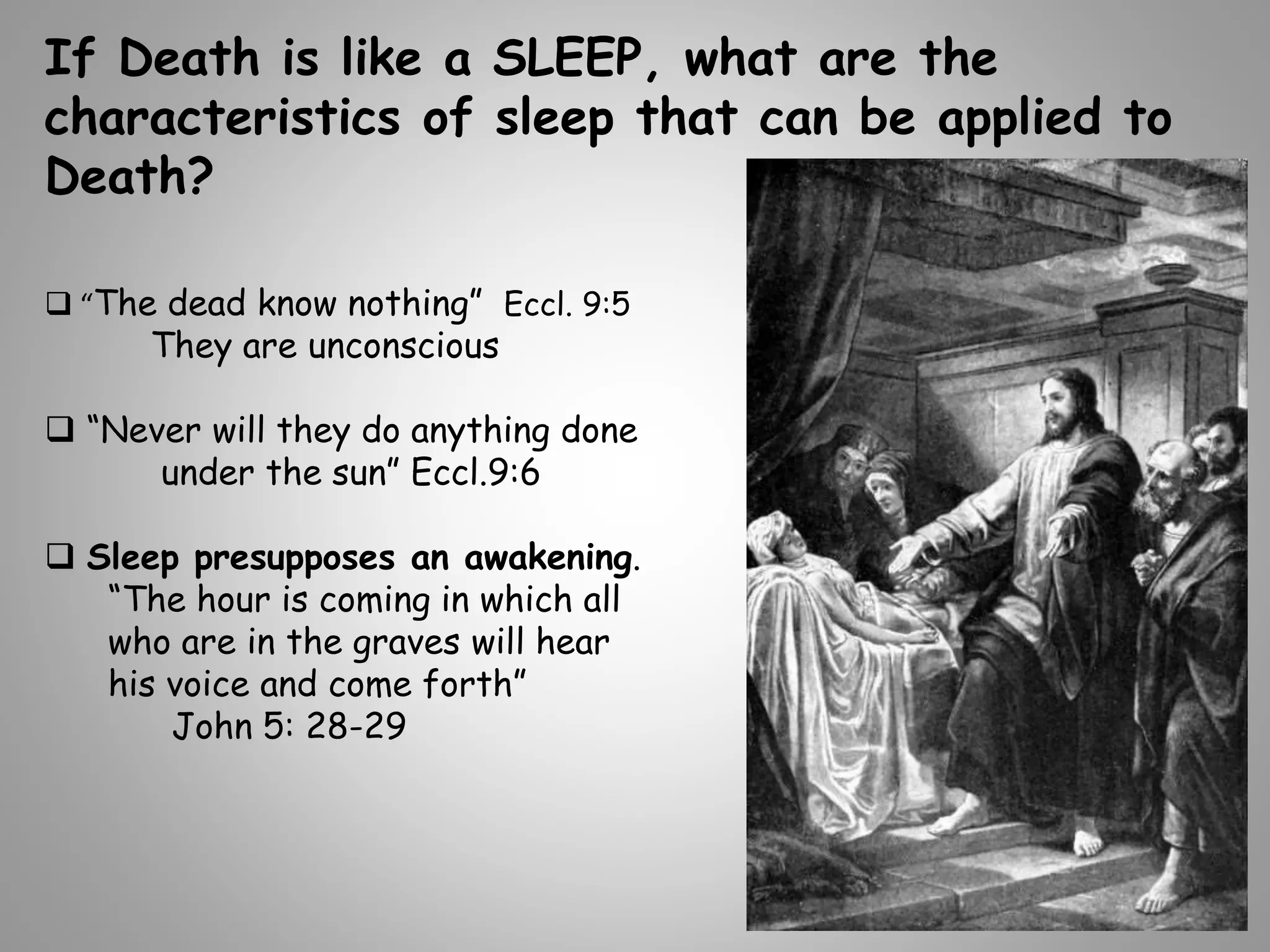 If Death is like a SLEEP, what are the 
characteristics of sleep that can be applied to 
Death? 
 “The dead know nothing” Eccl. 9:5 
They are unconscious 
 “Never will they do anything done 
under the sun” Eccl.9:6 
 Sleep presupposes an awakening. 
“The hour is coming in which all 
who are in the graves will hear 
his voice and come forth” 
John 5: 28-29 
 