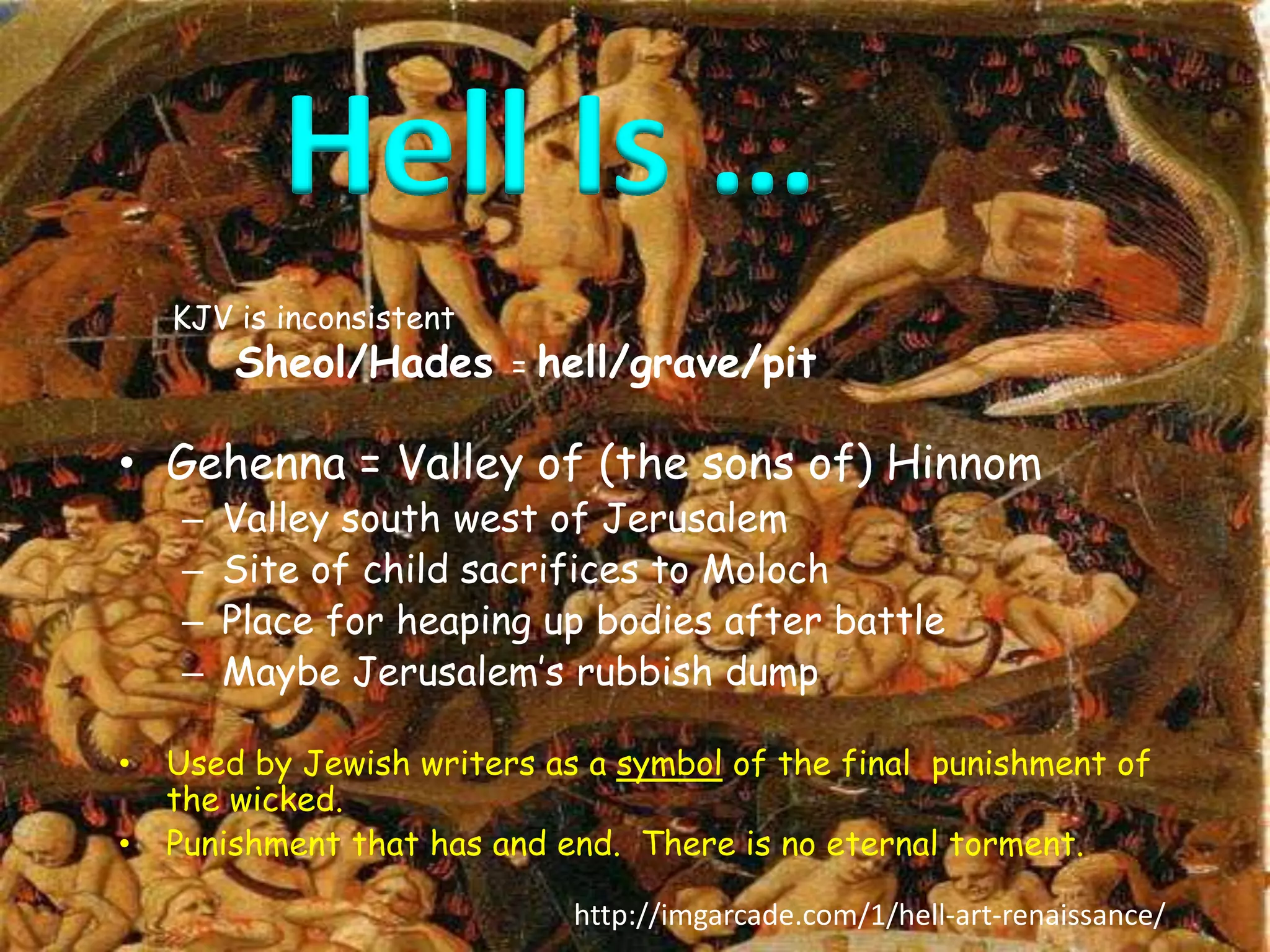 Hell Is … 
KJV is inconsistent 
Sheol/Hades = hell/grave/pit 
• Gehenna = Valley of (the sons of) Hinnom 
– Valley south west of Jerusalem 
– Site of child sacrifices to Moloch 
– Place for heaping up bodies after battle 
– Maybe Jerusalem’s rubbish dump 
• Used by Jewish writers as a symbol of the final punishment of 
the wicked. 
• Punishment that has and end. There is no eternal torment. 
http://imgarcade.com/1/hell-art-renaissance/ 
 