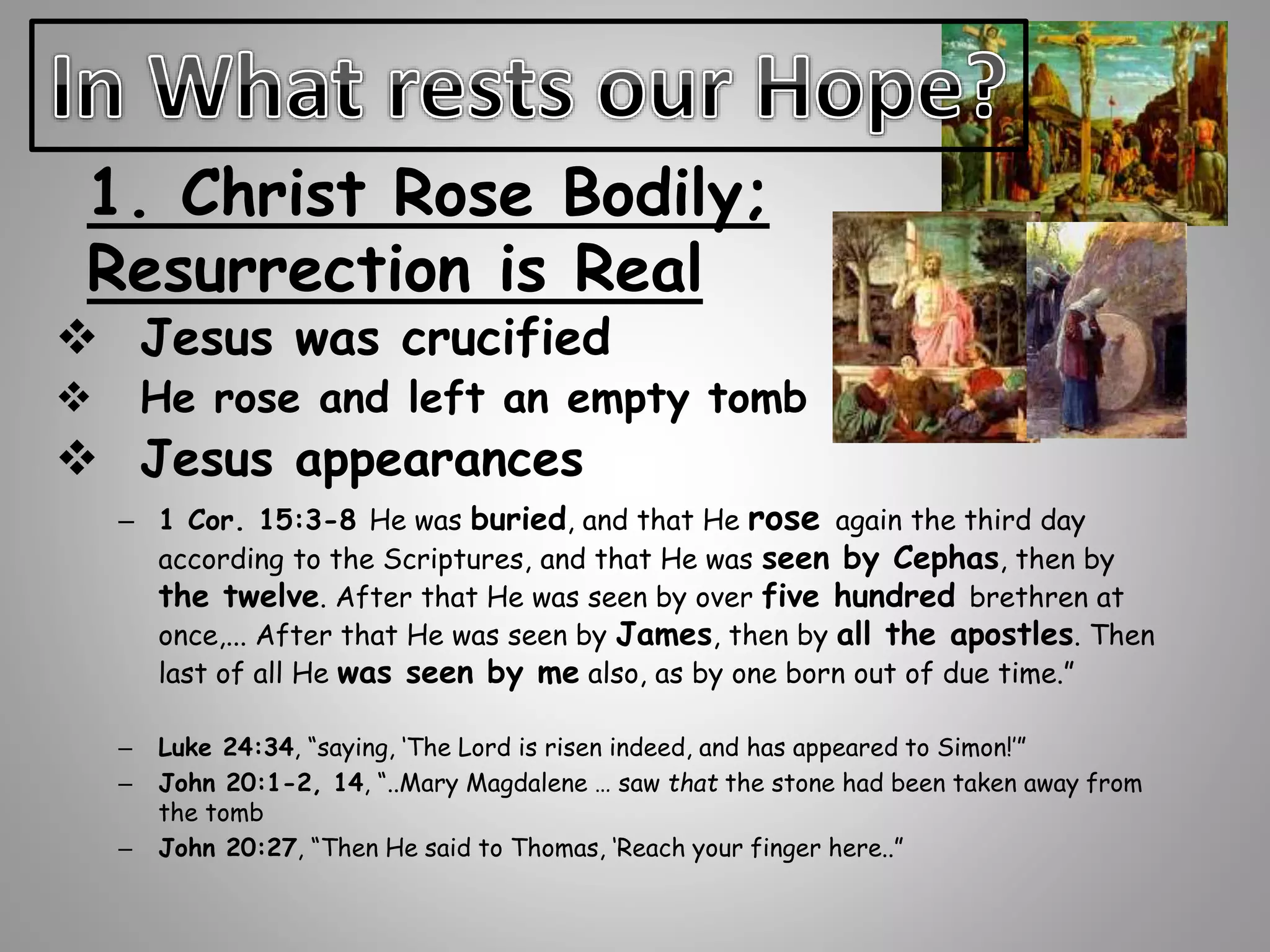 1. Christ Rose Bodily; 
Resurrection is Real 
 Jesus was crucified 
 He rose and left an empty tomb 
 Jesus appearances 
– 1 Cor. 15:3-8 He was buried, and that He rose again the third day 
according to the Scriptures, and that He was seen by Cephas, then by 
the twelve. After that He was seen by over five hundred brethren at 
once,... After that He was seen by James, then by all the apostles. Then 
last of all He was seen by me also, as by one born out of due time.” 
– Luke 24:34, “saying, ‘The Lord is risen indeed, and has appeared to Simon!’” 
– John 20:1-2, 14, “..Mary Magdalene … saw that the stone had been taken away from 
the tomb 
– John 20:27, “Then He said to Thomas, ‘Reach your finger here..” 
 