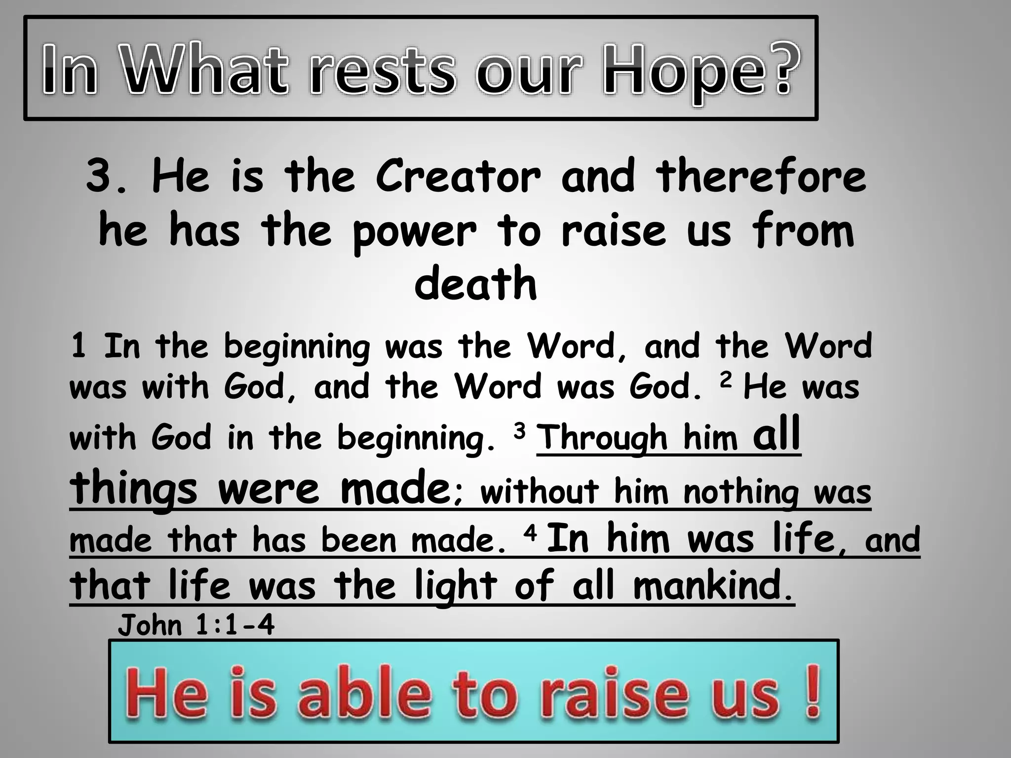 3. He is the Creator and therefore 
he has the power to raise us from 
death 
1 In the beginning was the Word, and the Word 
was with God, and the Word was God. 2 He was 
with God in the beginning. 3 Through him all 
things were made; without him nothing was 
made that has been made. 4 In him was life, and 
that life was the light of all mankind. 
John 1:1-4 
