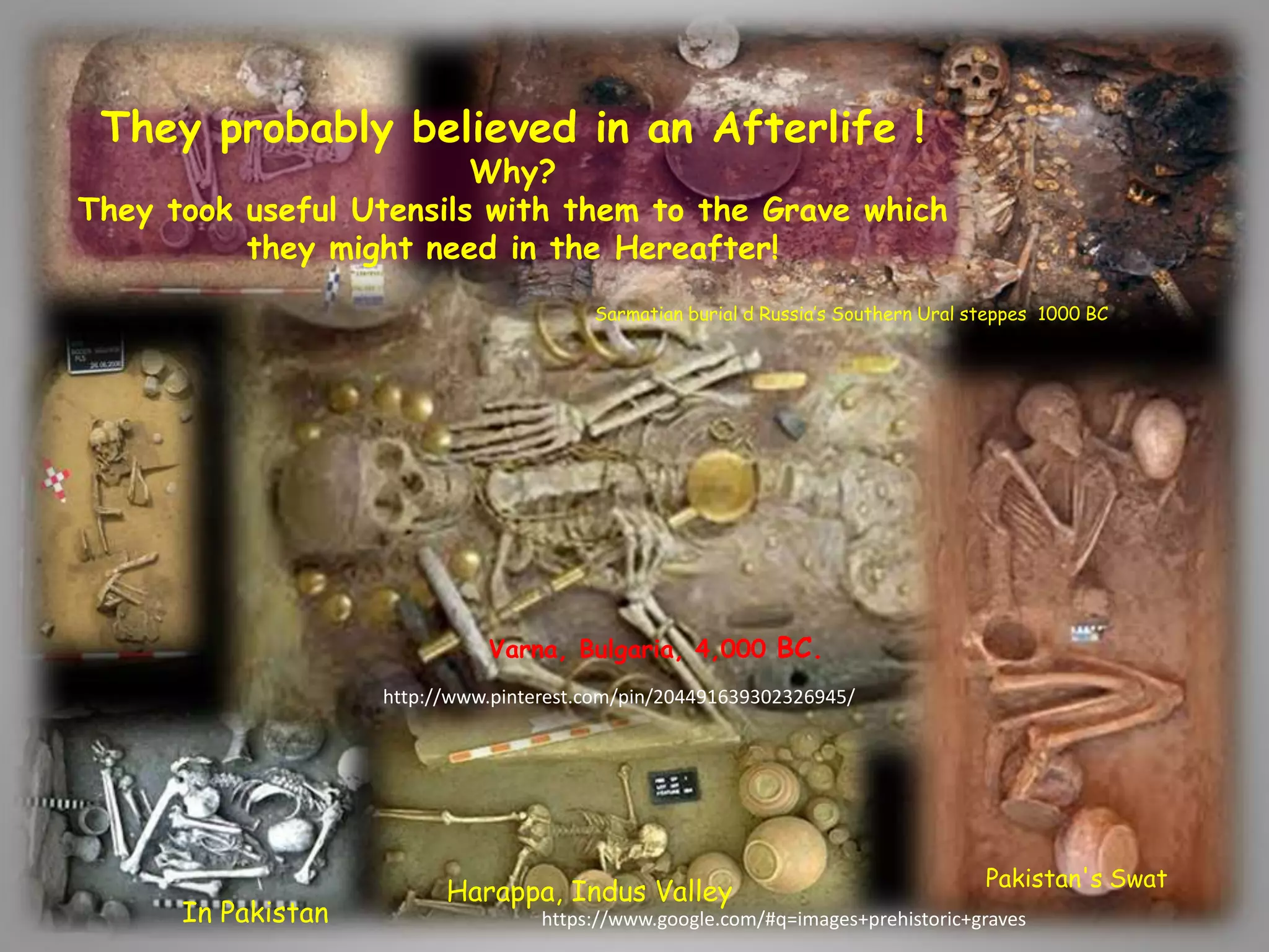 Varna, Bulgaria, 4,000 BC. 
Harappa, Indus Valley 
In Pakistan 
Sarmatian burial d Russia’s Southern Ural steppes 1000 BC 
Pakistan's Swat 
They probably believed in an Afterlife ! 
Why? 
They took useful Utensils with them to the Grave which 
they might need in the Hereafter! 
http://www.pinterest.com/pin/204491639302326945/ 
https://www.google.com/#q=images+prehistoric+graves 
 