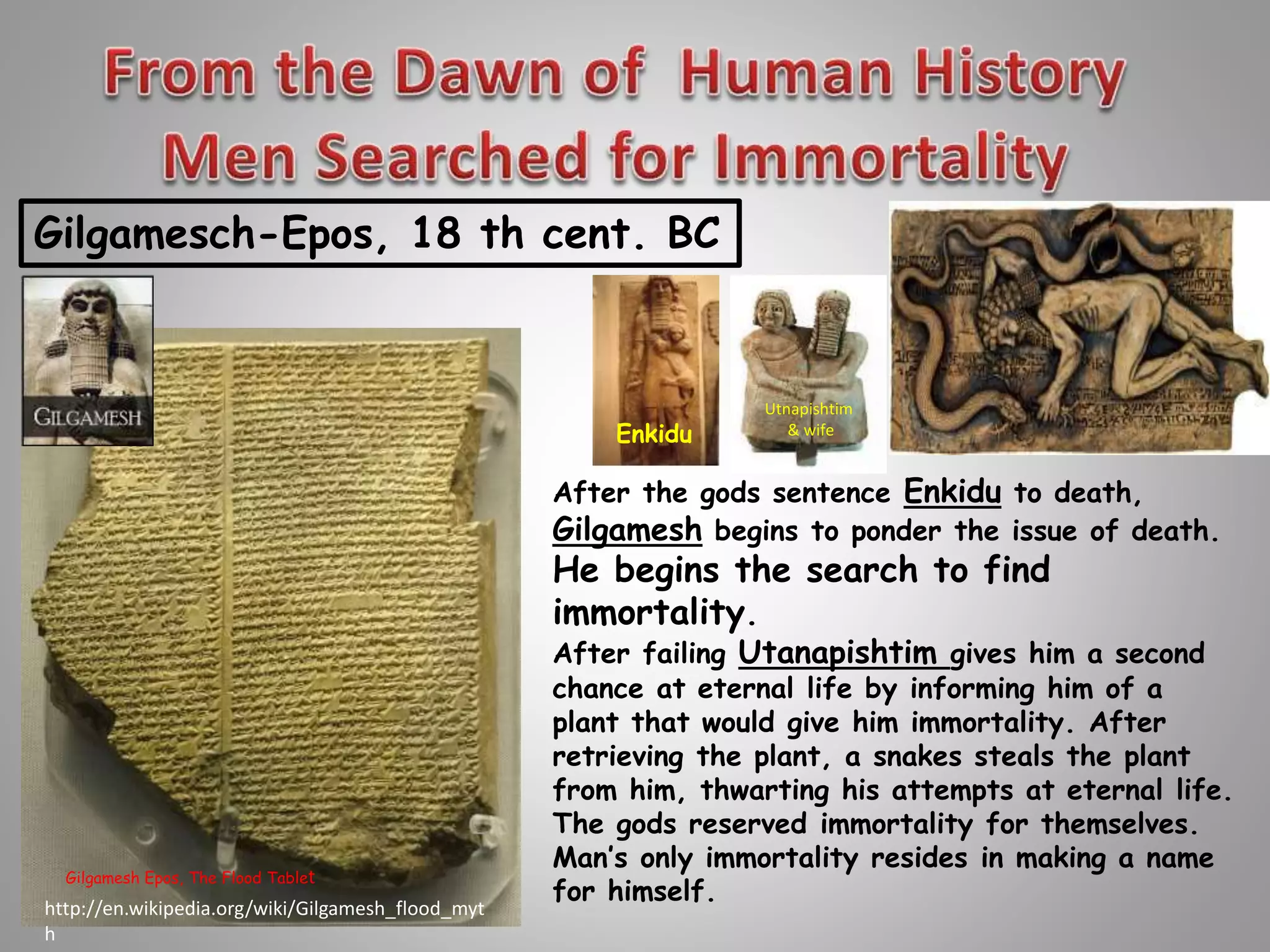 Gilgamesch-Epos, 18 th cent. BC 
Gilgamesh Epos, The Flood Tablet 
Enkidu 
Utnapishtim 
& wife 
After the gods sentence Enkidu to death, 
Gilgamesh begins to ponder the issue of death. 
He begins the search to find 
immortality. 
After failing Utanapishtim gives him a second 
chance at eternal life by informing him of a 
plant that would give him immortality. After 
retrieving the plant, a snakes steals the plant 
from him, thwarting his attempts at eternal life. 
The gods reserved immortality for themselves. 
Man’s only immortality resides in making a name 
for himself. 
http://en.wikipedia.org/wiki/Gilgamesh_flood_myt 
h 
 