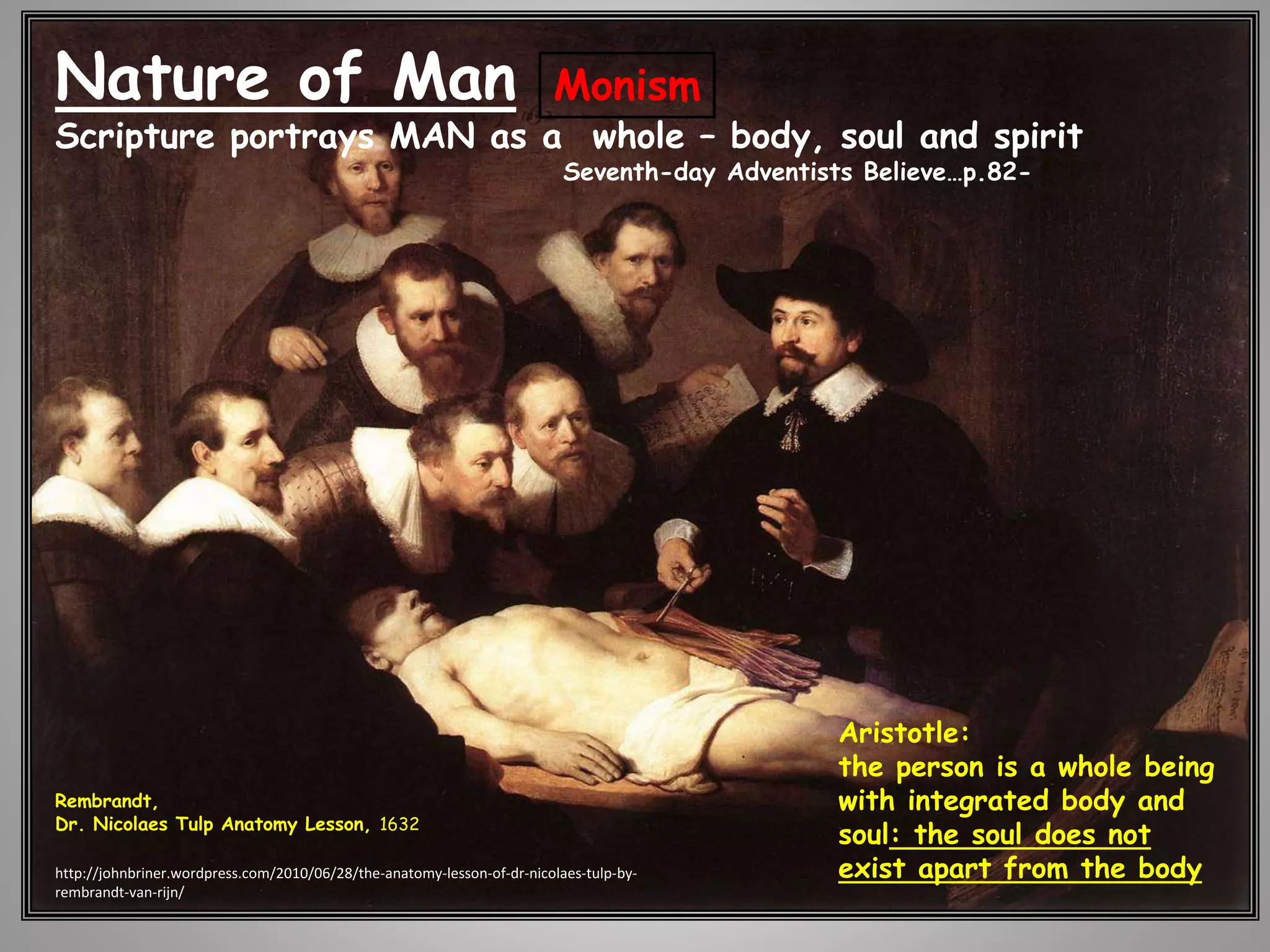 Nature of Man 
Scripture portrays MAN as a whole – body, soul and spirit 
Rembrandt, 
Dr. Nicolaes Tulp Anatomy Lesson, 1632 
Seventh-day Adventists Believe…p.82- 
Aristotle: 
the person is a whole being 
with integrated body and 
soul: the soul does not 
exist apart from the body 
Monism 
http://johnbriner.wordpress.com/2010/06/28/the-anatomy-lesson-of-dr-nicolaes-tulp-by-rembrandt- 
van-rijn/ 
 