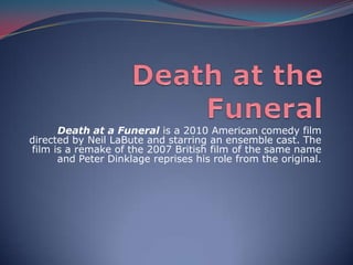 Death at the Funeral Death at a Funeral is a 2010 American comedy film directed by Neil LaBute and starring an ensemble cast. The film is a remake of the 2007 British film of the same name and Peter Dinklage reprises his role from the original.  