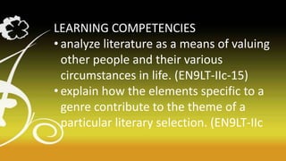 LEARNING COMPETENCIES
• analyze literature as a means of valuing
other people and their various
circumstances in life. (EN9LT-IIc-15)
• explain how the elements specific to a
genre contribute to the theme of a
particular literary selection. (EN9LT-IIc
 