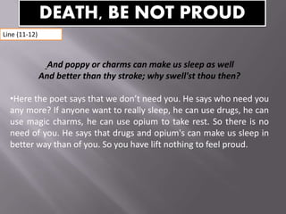 And poppy or charms can make us sleep as well
And better than thy stroke; why swell'st thou then?
•Here the poet says that we don’t need you. He says who need you
any more? If anyone want to really sleep, he can use drugs, he can
use magic charms, he can use opium to take rest. So there is no
need of you. He says that drugs and opium's can make us sleep in
better way than of you. So you have lift nothing to feel proud.
DEATH, BE NOT PROUD
Line (11-12)
 